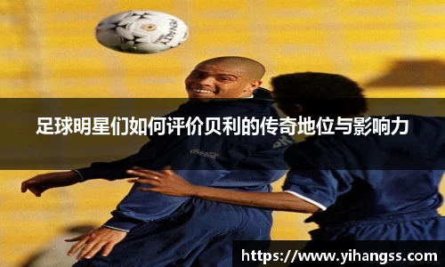 足球明星们如何评价贝利的传奇地位与影响力